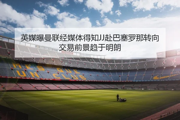 英媒曝曼联经媒体得知JJ赴巴塞罗那转向 交易前景趋于明朗
